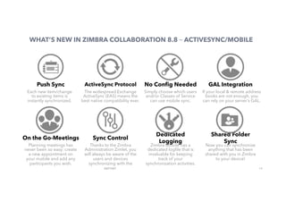 14
WHAT’S NEW IN ZIMBRA COLLABORATION 8.8 – ACTIVESYNC/MOBILE
Push Sync
Each new item/change
to existing items is
instantly synchronized.
ActiveSync Protocol
The widespread Exchange
ActiveSync (EAS) means the
best native compatibility ever.
No Conﬁg Needed
Simply choose which users
and/or Classes of Service
can use mobile sync.
GAL Integration
If your local & remote address
books are not enough, you
can rely on your server’s GAL. 
On the Go-Meetings
Planning meetings has
never been so easy: create
a new appointment on
your mobile and add any
participants you wish.
Sync Control
Thanks to the Zimbra
Administration Zimlet, you
will always be aware of the
users and devices
synchronizing with the
server.
Dedicated
Logging
Zimbra Mobile has a
dedicated logﬁle that is
invaluable for keeping
track of your
synchronization activities.
Shared Folder
Sync
Now you can synchronize
anything that has been
shared with you in Zimbra
to your device!
 