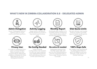 22
WHAT’S NEW IN ZIMBRA COLLABORATION 8.8 – DELEGATED ADMIN
Admin Delegation
Grant “Delegated Admin”
rights to one or more
users to let them perform.
Activity Logging
Keep track of all admin
activity thanks to a built-in
log search and browse
tool.
Monthly Report
Automatically creation of a
monthly report containing
information about admin
activity and domain status.
Disk Quota Limits
Set per-domain user quota
limits to protect yourself
against lavish quota grants
and storage.
Privacy User
In order to safeguard your
users’ privacy, Zimbra
Admin gives you the
opportunity to selectively
enable or disable the View
Mail feature for your
Delegated Admins.
No Conﬁg Needed
Initial module
conﬁguration not needed,
so you can start creating
your Delegated Admins
and setting your Domain
Limits out-of-the-box.
No extra UI needed
Delegated Admins log
into the same URL and
port as the Global Admins,
but are presented with a
“low scope” Zimbra Admin
Console.
100% Oops Safe
No matter how hard they’ll
try, Delegated Admins
won’t be able to edit any
Domain, COS, Server or
Global Settings.
 