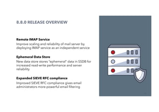 32
8.8.0 RELEASE OVERVIEW
Remote IMAP Service
Improve scaling and reliability of mail server by
deploying IMAP service as an independent service
Ephemeral Data Store
New data store stores “ephemeral” data in SSDB for
increased read-write performance and server
reliability
Expanded SIEVE RFC compliance
Improved SIEVE RFC compliance gives email
administrators more powerful email ﬁltering
 