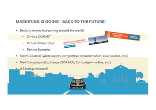 50
MARKETING IS GOING – BACK TO THE FUTURE!
•  Exciting events happening around the world!
•  Zimbra COMMIT
•  Virtual Partner days
•  Partner Summits
•  New Collateral (whitepapers, competitive documentation, case studies, etc.)
•  New Campaigns (Exchange 2007 EOL, Campaign-in-a-Box, etc.)
•  8.8 being released!
 