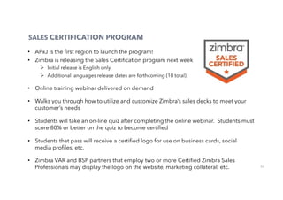 56
SALES CERTIFICATION PROGRAM
•  APxJ is the ﬁrst region to launch the program!
•  Zimbra is releasing the Sales Certiﬁcation program next week
Ø  Initial release is English only
Ø  Additional languages release dates are forthcoming (10 total)
•  Online training webinar delivered on demand
•  Walks you through how to utilize and customize Zimbra’s sales decks to meet your
customer’s needs
•  Students will take an on-line quiz after completing the online webinar. Students must
score 80% or better on the quiz to become certiﬁed
•  Students that pass will receive a certiﬁed logo for use on business cards, social
media proﬁles, etc.
•  Zimbra VAR and BSP partners that employ two or more Certiﬁed Zimbra Sales
Professionals may display the logo on the website, marketing collateral, etc.
 