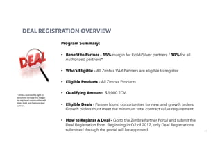 61
DEAL REGISTRATION OVERVIEW
Program Summary:
•  Beneﬁt to Partner – 15% margin for Gold/Silver partners / 10% for all
Authorized partners*
•  Who’s Eligible – All Zimbra VAR Partners are eligible to register
•  Eligible Products – All Zimbra Products
•  Qualifying Amount: $5,000 TCV
•  Eligible Deals – Partner found opportunities for new, and growth orders.
Growth orders must meet the minimum total contract value requirement.
•  How to Register A Deal – Go to the Zimbra Partner Portal and submit the
Deal Registration form. Beginning in Q2 of 2017, only Deal Registrations
submitted through the portal will be approved.
*	Zimbra	reserves	the	right	to	
exclusively	increase	this	margin	
for	registered	opportuni0es	with	
Silver,	Gold,	and	Pla0num	level	
partners.			
 