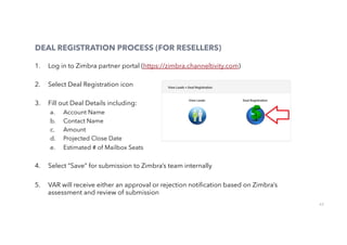 62
DEAL REGISTRATION PROCESS (FOR RESELLERS)
1.  Log in to Zimbra partner portal (https://zimbra.channeltivity.com)
2.  Select Deal Registration icon
3.  Fill out Deal Details including:
a.  Account Name
b.  Contact Name
c.  Amount
d.  Projected Close Date
e.  Estimated # of Mailbox Seats
4.  Select “Save” for submission to Zimbra’s team internally
5.  VAR will receive either an approval or rejection notiﬁcation based on Zimbra’s
assessment and review of submission
 