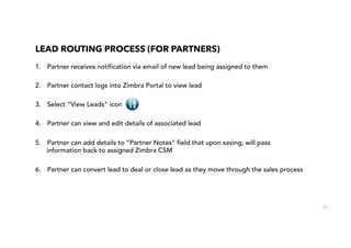 63
LEAD ROUTING PROCESS (FOR PARTNERS)
1.  Partner receives notification via email of new lead being assigned to them
2.  Partner contact logs into Zimbra Portal to view lead
3.  Select “View Leads” icon
4.  Partner can view and edit details of associated lead
5.  Partner can add details to “Partner Notes” field that upon saving, will pass
information back to assigned Zimbra CSM
6.  Partner can convert lead to deal or close lead as they move through the sales process
 