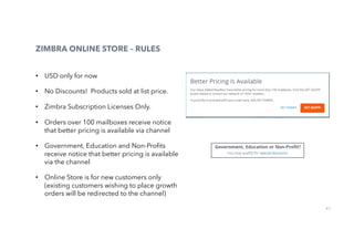 67
•  USD only for now
•  No Discounts! Products sold at list price.
•  Zimbra Subscription Licenses Only.
•  Orders over 100 mailboxes receive notice
that better pricing is available via channel
•  Government, Education and Non-Proﬁts
receive notice that better pricing is available
via the channel
•  Online Store is for new customers only
(existing customers wishing to place growth
orders will be redirected to the channel)
ZIMBRA ONLINE STORE – RULES
 