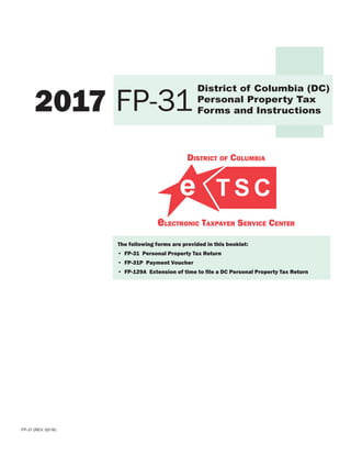District of Columbia
electronic Taxpayer Service Center
FP-31 (REV. 02/16)
2017
District of Columbia (DC)
Personal Property Tax
Forms and InstructionsFP-31
The following forms are provided in this booklet:
• FP-31 Personal Property Tax Return
• FP-31P Payment Voucher
• FP-129A Extension of time to file a DC Personal Property Tax Return
 