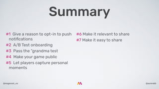 @aurorakb@megacool_co
#6 Make it relevant to share
#7 Make it easy to share
#1  Give a reason to opt-in to push
notiﬁcations
#2  A/B Test onboarding
#3  Pass the “grandma test
#4  Make your game public
#5  Let players capture personal
moments
Summary
 
