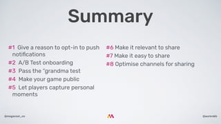 @aurorakb@megacool_co
#6 Make it relevant to share
#7 Make it easy to share
#8 Optimise channels for sharing
#1  Give a reason to opt-in to push
notiﬁcations
#2  A/B Test onboarding
#3  Pass the “grandma test
#4  Make your game public
#5  Let players capture personal
moments
Summary
 