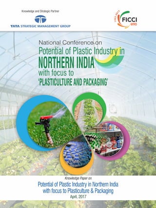 Knowledge and Strategic Partner
April, 2017
Potential of Plastic Industry in Northern India
with focus to Plasticulture & Packaging
Knowledge Paper on
National Conference on
Potential of Plastic Industry in
NORTHERNINDIA
‘PLASTICULTUREANDPACKAGING’
with focus to
 