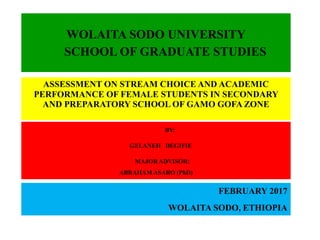 WOLAITA SODO UNIVERSITY
SCHOOL OF GRADUATE STUDIES
ASSESSMENT ON STREAM CHOICE AND ACADEMIC
PERFORMANCE OF FEMALE STUDENTS IN SECONDARY
AND PREPARATORY SCHOOL OF GAMO GOFA ZONE
BY:
GELANEH DEGIFIE
MAJOR ADVISOR:
ABRAHAM ASARO (PhD)
FEBRUARY 2017
WOLAITA SODO, ETHIOPIA
 