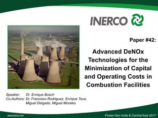 Paper #42:
Advanced DeNOx
Technologies for the
Minimization of Capital
and Operating Costs in
Combustion Facilities
Speaker: Dr. Enrique Bosch
Co-Authors: Dr. Francisco Rodriguez, Enrique Tova,
Miguel Delgado, Miguel Morales
Power-Gen India & Central Asia 2017
 