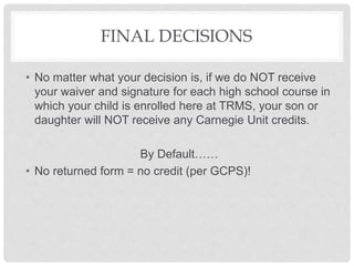 FINAL DECISIONS
• No matter what your decision is, if we do NOT receive
your waiver and signature for each high school course in
which your child is enrolled here at TRMS, your son or
daughter will NOT receive any Carnegie Unit credits.
By Default……
• No returned form = no credit (per GCPS)!
 