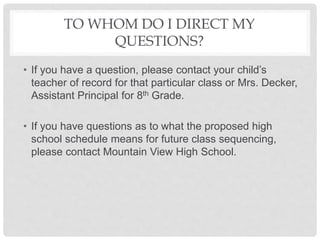 TO WHOM DO I DIRECT MY
QUESTIONS?
• If you have a question, please contact your child’s
teacher of record for that particular class or Mrs. Decker,
Assistant Principal for 8th Grade.
• If you have questions as to what the proposed high
school schedule means for future class sequencing,
please contact Mountain View High School.
 