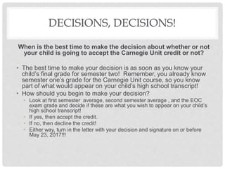 DECISIONS, DECISIONS!
When is the best time to make the decision about whether or not
your child is going to accept the Carnegie Unit credit or not?
• The best time to make your decision is as soon as you know your
child’s final grade for semester two! Remember, you already know
semester one’s grade for the Carnegie Unit course, so you know
part of what would appear on your child’s high school transcript!
• How should you begin to make your decision?
• Look at first semester average, second semester average , and the EOC
exam grade and decide if these are what you wish to appear on your child’s
high school transcript!
• If yes, then accept the credit.
• If no, then decline the credit!
• Either way, turn in the letter with your decision and signature on or before
May 23, 2017!!!
 