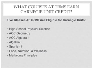 WHAT COURSES AT TRMS EARN
CARNEGIE UNIT CREDIT?
Five Classes At TRMS Are Eligible for Carnegie Units:
• High School Physical Science
• ACC Geometry
• ACC Algebra 1
• Algebra I
• Spanish I
• Food, Nutrition, & Wellness
• Marketing Principles
 