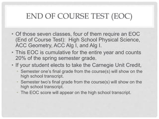 END OF COURSE TEST (EOC)
• Of those seven classes, four of them require an EOC
(End of Course Test): High School Physical Science,
ACC Geometry, ACC Alg I, and Alg I.
• This EOC is cumulative for the entire year and counts
20% of the spring semester grade.
• If your student elects to take the Carnegie Unit Credit,
• Semester one’s final grade from the course(s) will show on the
high school transcript.
• Semester two’s final grade from the course(s) will show on the
high school transcript.
• The EOC score will appear on the high school transcript.
 