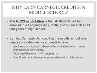 WHY EARN CARNEGIE CREDITS IN
MIDDLE SCHOOL?
• The GCPS expectation is that all students will be
enrolled in a Language Arts, Math, and Science class all
four years of high school.
• Earning Carnegie Unit credit at the middle school level
creates opportunities for students to take
• electives that might not otherwise be available to them due to
time/schedule constraints,
• Advanced Placement (AP) courses, or
• Dual Enrollment (College) courses while still in high school.
 