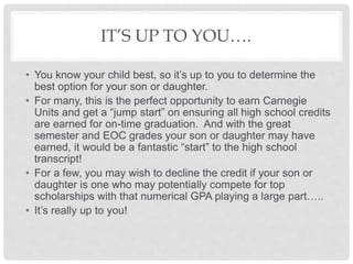 IT’S UP TO YOU….
• You know your child best, so it’s up to you to determine the
best option for your son or daughter.
• For many, this is the perfect opportunity to earn Carnegie
Units and get a “jump start” on ensuring all high school credits
are earned for on-time graduation. And with the great
semester and EOC grades your son or daughter may have
earned, it would be a fantastic “start” to the high school
transcript!
• For a few, you may wish to decline the credit if your son or
daughter is one who may potentially compete for top
scholarships with that numerical GPA playing a large part…..
• It’s really up to you!
 