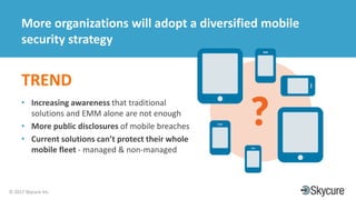 Title of Presentation DD/MM/YYYY© 2017 Skycure Inc.
28
More organizations will adopt a diversified mobile
security strategy
TREND
• Increasing awareness that traditional
solutions and EMM alone are not enough
• More public disclosures of mobile breaches
• Current solutions can’t protect their whole
mobile fleet - managed & non-managed
 