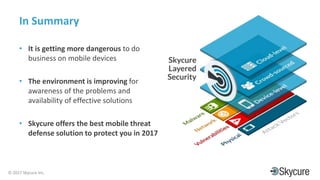 Title of Presentation DD/MM/YYYY© 2017 Skycure Inc.
32
In Summary
• It is getting more dangerous to do
business on mobile devices
• The environment is improving for
awareness of the problems and
availability of effective solutions
• Skycure offers the best mobile threat
defense solution to protect you in 2017
 