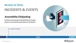 Title of Presentation DD/MM/YYYY© 2017 Skycure Inc.
6
Review of 2016:
INCIDENTS & EVENTS
Accessibility Clickjacking
2016 2017
Accessibility Clickjacking
Combine two benign Android features to gain
access to all content presented on the device
 