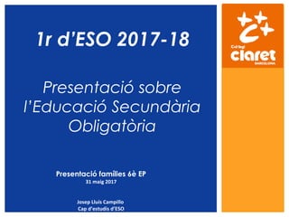1r d’ESO 2017-18
Presentació sobre
l’Educació Secundària
Obligatòria
Presentació famílies 6è EP
31 maig 2017
Josep Lluís Campillo
Cap d’estudis d’ESO
 