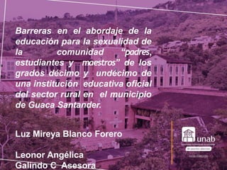 Barreras en el abordaje de la
educación para la sexualidad de
la comunidad “padres,
estudiantes y maestros” de los
grados décimo y undécimo de
una institución educativa oficial
del sector rural en el municipio
de Guaca Santander.
Luz Mireya Blanco Forero
Leonor Angélica
Galindo C Asesora
 