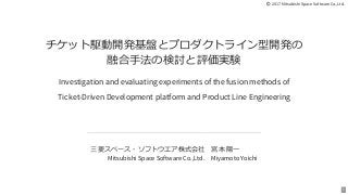  2017 Mitsubishi Space Software Co.,Ltd.
チケット駆動開発基盤とプロダクトライン型開発の
融合⼿法の検討と評価実験
Investigation and evaluating experiments of the fusion methods of
Ticket-Driven Development platform and Product Line Engineering
三菱スペース・ソフトウエア株式会社
Mitsubishi Space Software Co.,Ltd.
宮本 陽⼀
Miyamoto Yoichi
1
 