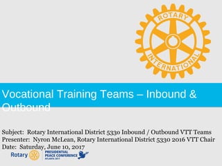 Vocational Training Teams – Inbound &
Outbound
Subject: Rotary International District 533o Inbound / Outbound VTT Teams
Presenter: Nyron McLean, Rotary International District 5330 2016 VTT Chair
Date: Saturday, June 10, 2017
 