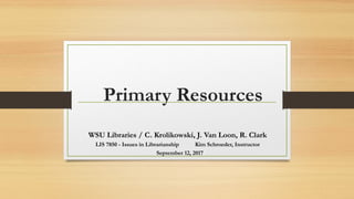 Primary Resources
WSU Libraries / C. Krolikowski, J. Van Loon, R. Clark
LIS 7850 - Issues in Librarianship Kim Schroeder, Instructor
September 12, 2017
 