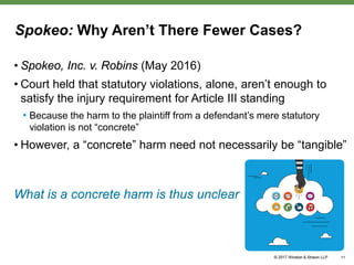 Spokeo: Why Aren’t There Fewer Cases?
• Spokeo, Inc. v. Robins (May 2016)
• Court held that statutory violations, alone, aren’t enough to
satisfy the injury requirement for Article III standing
• Because the harm to the plaintiff from a defendant’s mere statutory
violation is not “concrete”
• However, a “concrete” harm need not necessarily be “tangible”
What is a concrete harm is thus unclear
11
 