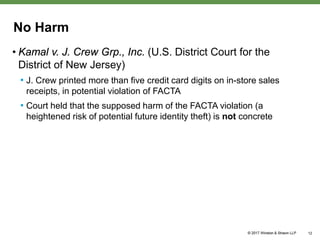 No Harm
• Kamal v. J. Crew Grp., Inc. (U.S. District Court for the
District of New Jersey)
• J. Crew printed more than five credit card digits on in-store sales
receipts, in potential violation of FACTA
• Court held that the supposed harm of the FACTA violation (a
heightened risk of potential future identity theft) is not concrete
12
 