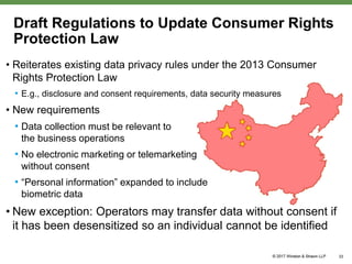 Draft Regulations to Update Consumer Rights
Protection Law
• Reiterates existing data privacy rules under the 2013 Consumer
Rights Protection Law
• E.g., disclosure and consent requirements, data security measures
• New requirements
• Data collection must be relevant to
the business operations
• No electronic marketing or telemarketing
without consent
• “Personal information” expanded to include
biometric data
• New exception: Operators may transfer data without consent if
it has been desensitized so an individual cannot be identified
33
 