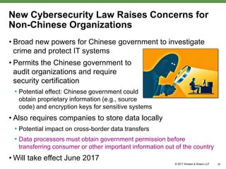 New Cybersecurity Law Raises Concerns for
Non-Chinese Organizations
• Broad new powers for Chinese government to investigate
crime and protect IT systems
• Permits the Chinese government to
audit organizations and require
security certification
• Potential effect: Chinese government could
obtain proprietary information (e.g., source
code) and encryption keys for sensitive systems
• Also requires companies to store data locally
• Potential impact on cross-border data transfers
• Data processors must obtain government permission before
transferring consumer or other important information out of the country
• Will take effect June 2017
34
 