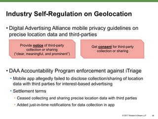 Industry Self-Regulation on Geolocation
• Digital Advertising Alliance mobile privacy guidelines on
precise location data and third-parties
• DAA Accountability Program enforcement against iTriage
• Mobile app allegedly failed to disclose collection/sharing of location
data with third parties for interest-based advertising
• Settlement terms
• Ceased collecting and sharing precise location data with third parties
• Added just-in-time notifications for data collection in app
48
Provide notice of third-party
collection or sharing
(“clear, meaningful, and prominent”)
Get consent for third-party
collection or sharing
 