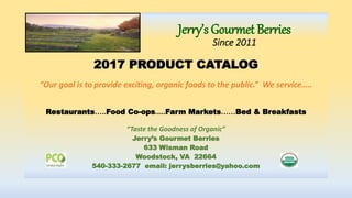 Jerry’s Gourmet Berries
Since 2011
2017 PRODUCT CATALOG
“Our goal is to provide exciting, organic foods to the public.” We service…..
Restaurants…..Food Co-ops.....Farm Markets……Bed & Breakfasts
“Taste the Goodness of Organic”
Jerry’s Gourmet Berries
633 Wisman Road
Woodstock, VA 22664
540-333-2677 email: jerrysberries@yahoo.com
 