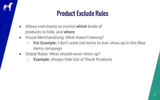 Product Exclude Rules
● Allows merchants to control which kinds of
products to hide, and where
● Visual Merchandising: What doesn’t belong?
○ For Example: I don’t want red items to ever show up in this Blue
items campaign
● Global Rules: What should never show up?
○ Example: Always hide Out of Stock Products
21
 