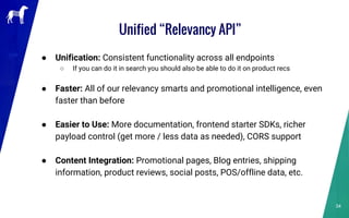 Unified “Relevancy API”
● Unification: Consistent functionality across all endpoints
○ If you can do it in search you should also be able to do it on product recs
● Faster: All of our relevancy smarts and promotional intelligence, even
faster than before
● Easier to Use: More documentation, frontend starter SDKs, richer
payload control (get more / less data as needed), CORS support
● Content Integration: Promotional pages, Blog entries, shipping
information, product reviews, social posts, POS/offline data, etc.
34
 
