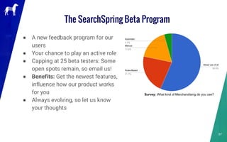 ● A new feedback program for our
users
● Your chance to play an active role
● Capping at 25 beta testers: Some
open spots remain, so email us!
● Benefits: Get the newest features,
influence how our product works
for you
● Always evolving, so let us know
your thoughts
The SearchSpring Beta Program
37
Survey: What kind of Merchandising do you use?
 