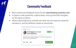 Community Feedback
38
● New community feedback forum for all: searchspring.userecho.com
● A space to ask questions, submit ideas, vote up and offer thoughts
on the ideas of others
● Allows SearchSpring to actively see what we can improve, what the
demand is, and the different needs of merchants.
 