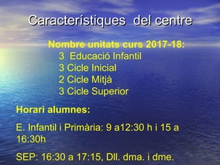 Característiques del centreCaracterístiques del centre
Nombre unitats curs 2017-18:
3 Educació Infantil
3 Cicle Inicial
2 Cicle Mitjà
3 Cicle Superior
Horari alumnes:
E. Infantil i Primària: 9 a12:30 h i 15 a
16:30h
SEP: 16:30 a 17:15, Dll. dma. i dme.
 