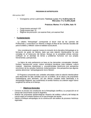 PROGRAMA DE ANTROPOLOGÍA
Año Lectivo: 2017
• Cronograma: primer cuatrimestre: Teóricos: Lunes: 11 a 12,30 hs.Aula 10
Miércoles: 11 a 12,30hs.Aula6
Prácticos: Martes: 11 a 12,30hs. Aula 10
• Carga horaria semanal: 4,30
• Carga horaria total: 72
• Régimen de promoción: con examen final y sin examen final
• Fundamentación
La cátedra “Antropología” corresponde al tercer nivel de las carreras del
Profesorado y Licenciatura en Historia e integra el Área de las Ciencias Sociales del
para el análisis y reflexión sobre la realidad sociocultural.
Una consideración especial merece la inclusión de la disciplina Antropología en la
formación de grado de Historia, dado que esta relación interdisciplinar ha sido
compleja en el transcurso del tiempo. Aunque en la actualidad ambas ciencias
confluyen en el abordaje de temas y problemas humanos con sus propias
herramientas y perspectivas.
La lógica de esta pertenencia se basa en las demandas conceptuales (otredad,
frontera, reproducción social, cultura simbólica) temáticas (vida cotidiana, cultura
material, relaciones interétnicas) y procedimentales (testimonio oral, perspectiva
sincrónica) de los estudios históricos contemporáneos. Una perspectiva que algunos
autores denominan “antropologización de la Historia”.
El Programa comprende seis unidades articuladas sobre la relación interdisciplinar
para desarrollar los ejes centrales que son: el análisis de la cultura y las propuestas
metodológicas para abordarlo. Las dos últimas unidades están destinadas a la
Antropología Regional, que sosteniendo el sentido histórico se ordenan según fueron
surgiendo los temas en el tiempo.
• Objetivos Generales
• Conocer el proceso de constitución de la Antropología científica y su proyección en el
campo del conocimiento social en Argentina.
• Analizar las propuestas epistemológicas respecto del análisis cultural y del trabajo de
campo según el contexto histórico en el que emergen las teorías.
• Valorar el enfoque antropológico en la construcción del análisis de procesos históricos
regionales.
 