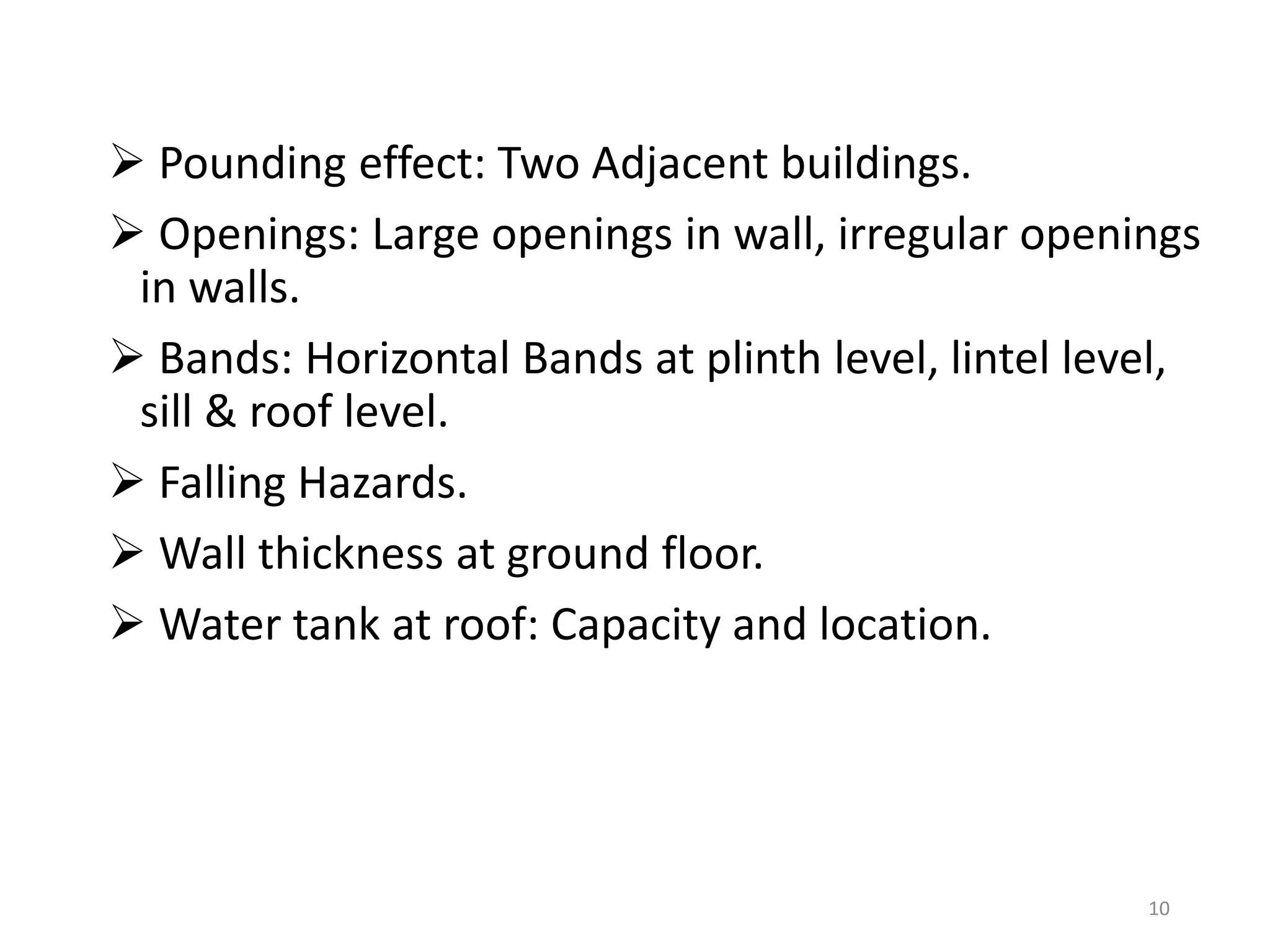  Pounding effect: Two Adjacent buildings.
 Openings: Large openings in wall, irregular openings
in walls.
 Bands: Horizontal Bands at plinth level, lintel level,
sill & roof level.
 Falling Hazards.
 Wall thickness at ground floor.
 Water tank at roof: Capacity and location.
10
 