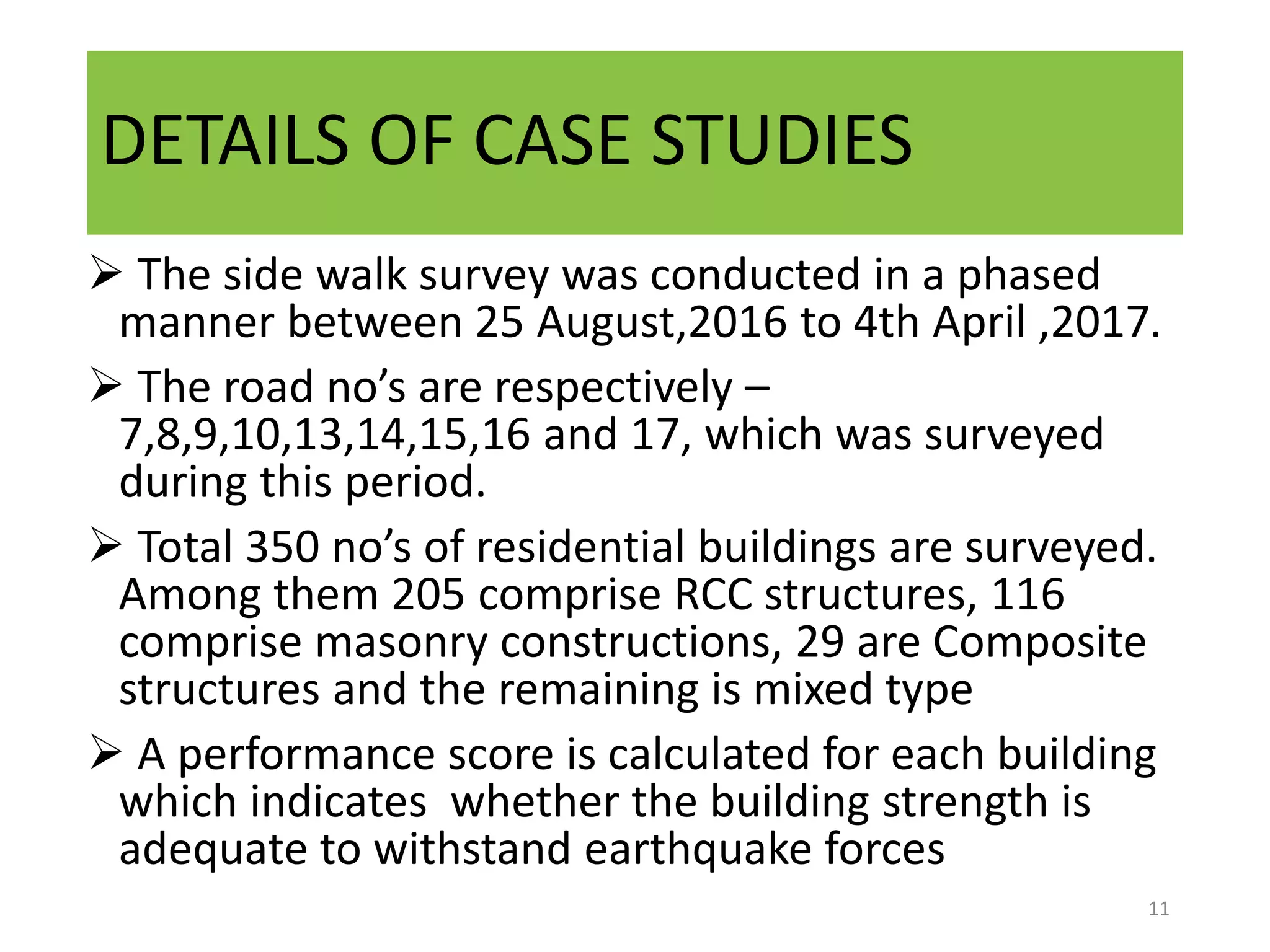 DETAILS OF CASE STUDIES
 The side walk survey was conducted in a phased
manner between 25 August,2016 to 4th April ,2017.
 The road no’s are respectively –
7,8,9,10,13,14,15,16 and 17, which was surveyed
during this period.
 Total 350 no’s of residential buildings are surveyed.
Among them 205 comprise RCC structures, 116
comprise masonry constructions, 29 are Composite
structures and the remaining is mixed type
 A performance score is calculated for each building
which indicates whether the building strength is
adequate to withstand earthquake forces
11
 