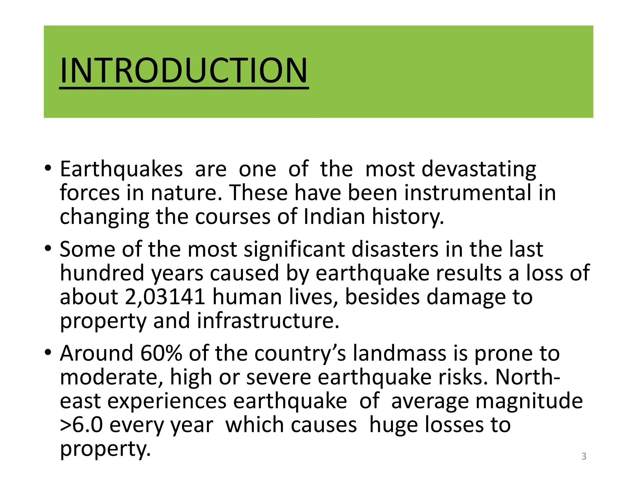 INTRODUCTION
• Earthquakes are one of the most devastating
forces in nature. These have been instrumental in
changing the courses of Indian history.
• Some of the most significant disasters in the last
hundred years caused by earthquake results a loss of
about 2,03141 human lives, besides damage to
property and infrastructure.
• Around 60% of the country’s landmass is prone to
moderate, high or severe earthquake risks. North-
east experiences earthquake of average magnitude
>6.0 every year which causes huge losses to
property. 3
 