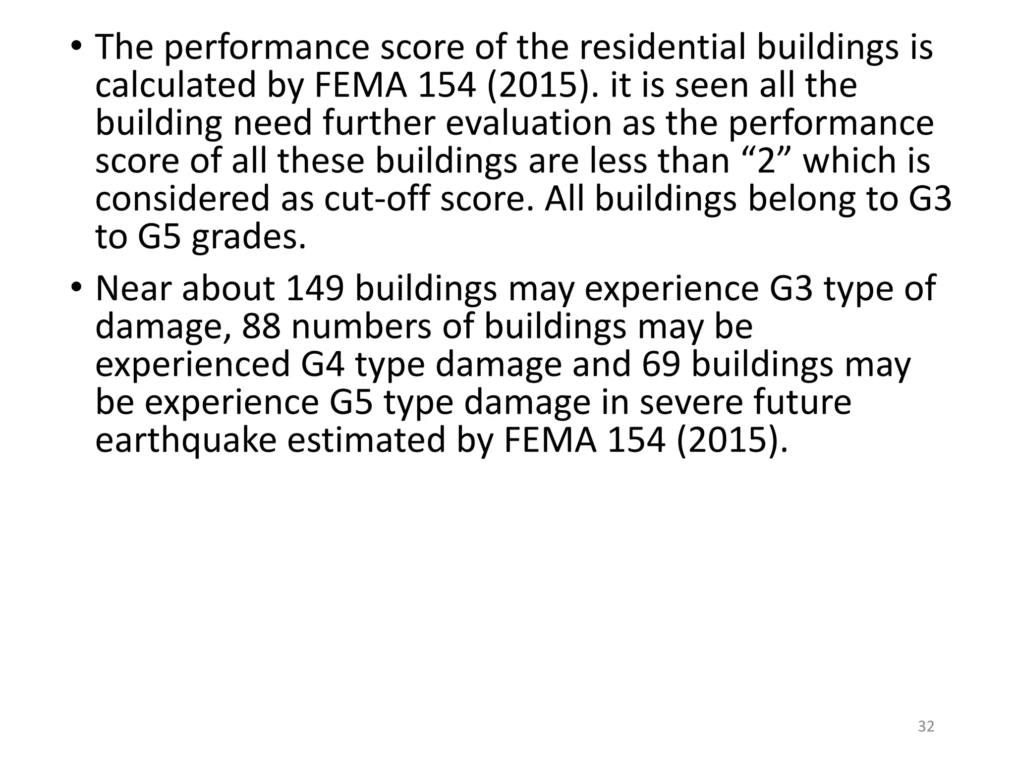 • The performance score of the residential buildings is
calculated by FEMA 154 (2015). it is seen all the
building need further evaluation as the performance
score of all these buildings are less than “2” which is
considered as cut-off score. All buildings belong to G3
to G5 grades.
• Near about 149 buildings may experience G3 type of
damage, 88 numbers of buildings may be
experienced G4 type damage and 69 buildings may
be experience G5 type damage in severe future
earthquake estimated by FEMA 154 (2015).
32
 