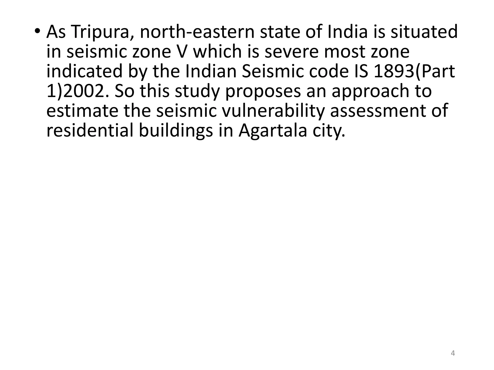 • As Tripura, north-eastern state of India is situated
in seismic zone V which is severe most zone
indicated by the Indian Seismic code IS 1893(Part
1)2002. So this study proposes an approach to
estimate the seismic vulnerability assessment of
residential buildings in Agartala city.
4
 