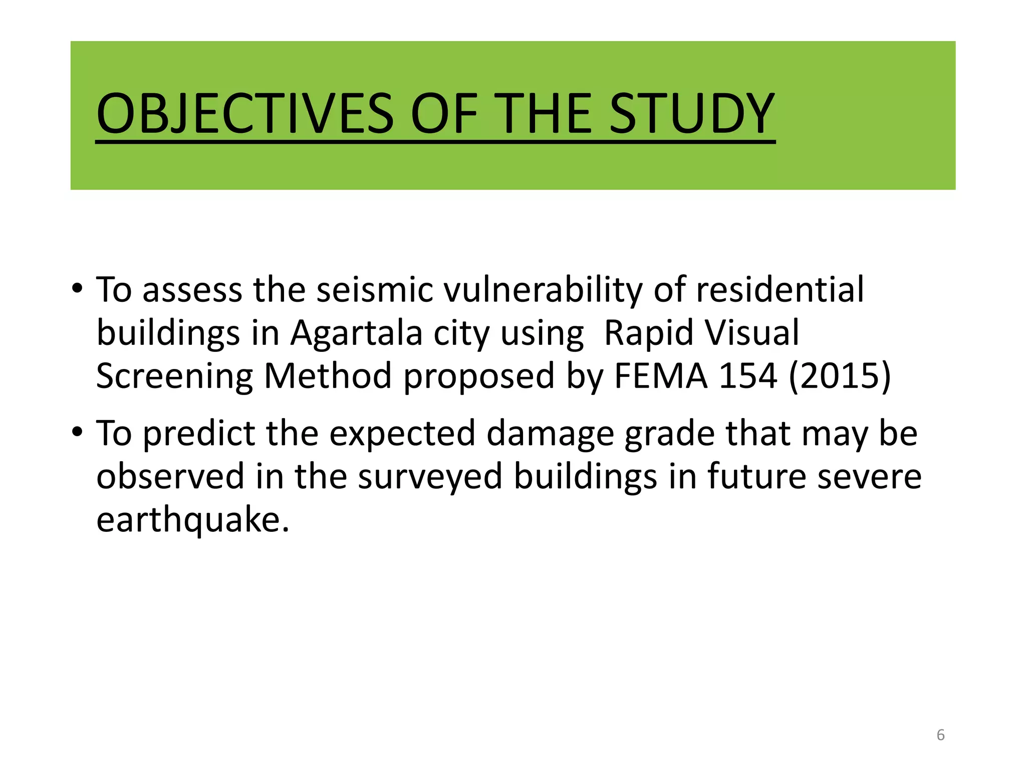 OBJECTIVES OF THE STUDY
• To assess the seismic vulnerability of residential
buildings in Agartala city using Rapid Visual
Screening Method proposed by FEMA 154 (2015)
• To predict the expected damage grade that may be
observed in the surveyed buildings in future severe
earthquake.
6
 