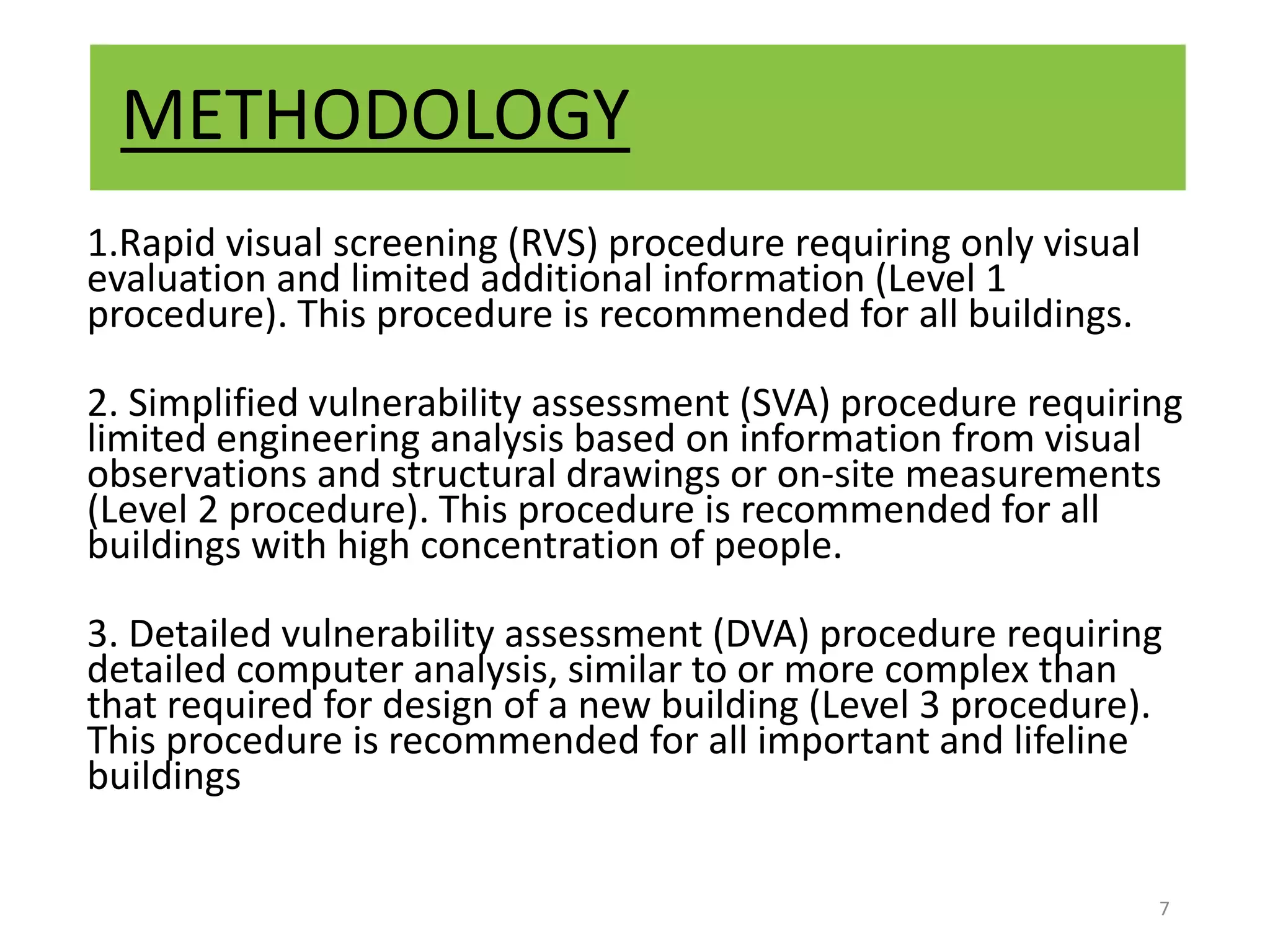 METHODOLOGY
1.Rapid visual screening (RVS) procedure requiring only visual
evaluation and limited additional information (Level 1
procedure). This procedure is recommended for all buildings.
2. Simplified vulnerability assessment (SVA) procedure requiring
limited engineering analysis based on information from visual
observations and structural drawings or on-site measurements
(Level 2 procedure). This procedure is recommended for all
buildings with high concentration of people.
3. Detailed vulnerability assessment (DVA) procedure requiring
detailed computer analysis, similar to or more complex than
that required for design of a new building (Level 3 procedure).
This procedure is recommended for all important and lifeline
buildings
7
 