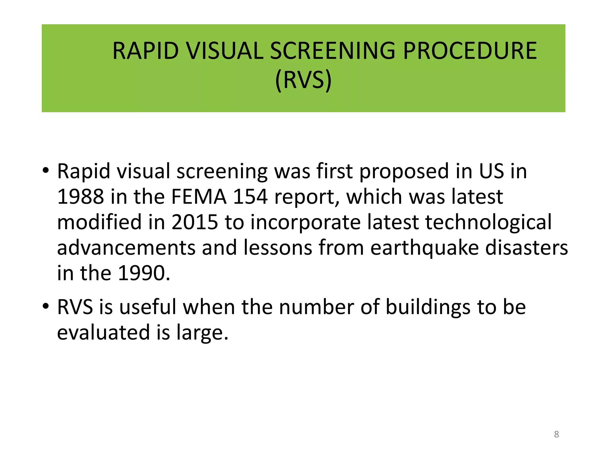 RAPID VISUAL SCREENING PROCEDURE
(RVS)
• Rapid visual screening was first proposed in US in
1988 in the FEMA 154 report, which was latest
modified in 2015 to incorporate latest technological
advancements and lessons from earthquake disasters
in the 1990.
• RVS is useful when the number of buildings to be
evaluated is large.
8
 